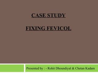 CASE STUDY
FIXING FEVICOL

Presented by : - Rohit Dhoundiyal & Chetan Kadam

 