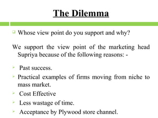 The Dilemma


Whose view point do you support and why?

We support the view point of the marketing head
Supriya because of the following reasons: 






Past success.
Practical examples of firms moving from niche to
mass market.
Cost Effective
Less wastage of time.
Acceptance by Plywood store channel.

 
