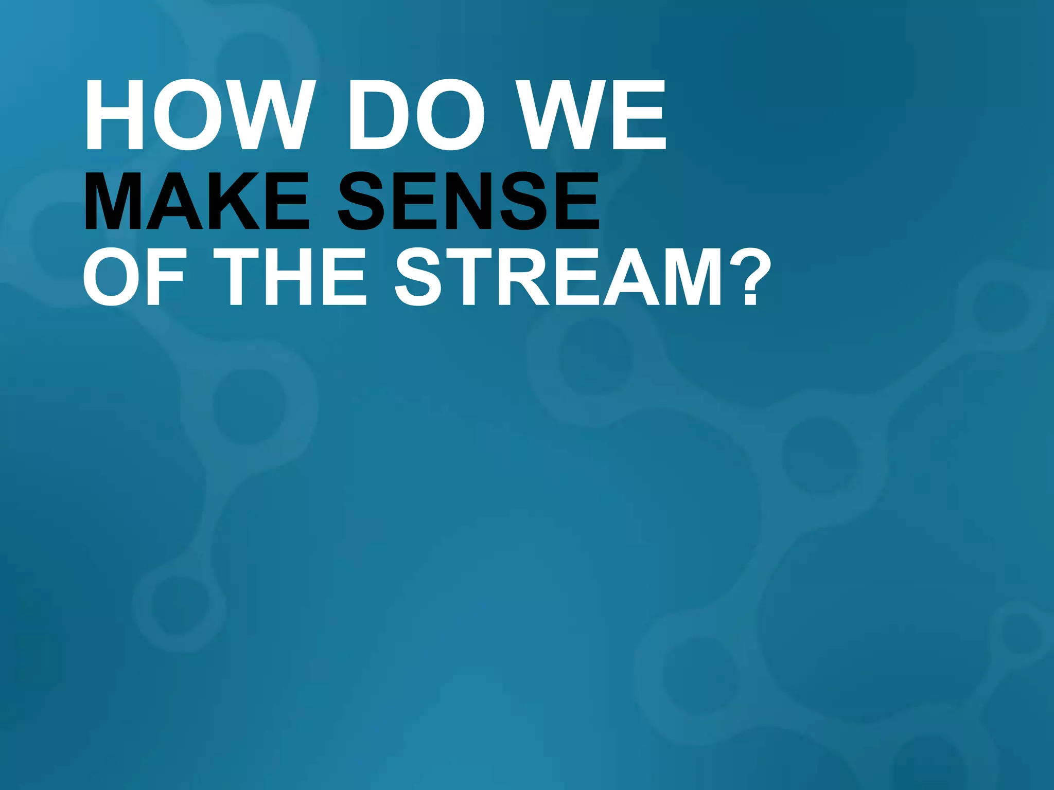 HOW DO WE
MAKE SENSE
OF THE STREAM?
 