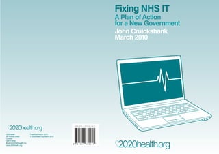 Fixing NHS IT
                                                                                A Plan of Action
                                                                                for a New Government
                                                                                John Cruickshank
                                                                                March 2010




                                                       ISBN 978-1-907635-04-5




2020health               Published March 2010
83 Victoria Street       © 2020health.org March 2010
London
SW1H 0HW
E admin@2020health.org
www.2020health.org
 