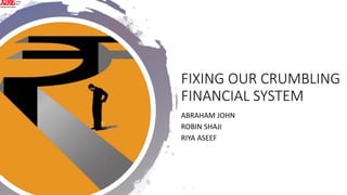 FIXING OUR CRUMBLING
FINANCIAL SYSTEM
ABRAHAM JOHN
ROBIN SHAJI
RIYA ASEEF
 