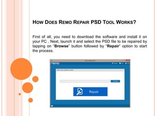 HOW DOES REMO REPAIR PSD TOOL WORKS?
First of all, you need to download the software and install it on
your PC . Next, launch it and select the PSD file to be repaired by
tapping on “Browse” button followed by “Repair” option to start
the process.
 
