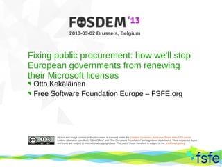 2013-03-02 Brussels, Belgium



Fixing public procurement: how we'll stop
European governments from renewing
their Microsoft licenses
 Otto Kekäläinen
 Free Software Foundation Europe – FSFE.org




               All text and image content in this document is licensed under the Creative Commons Attribution-Share Alike 3.0 License
               (unless otherwise specified). "LibreOffice" and "The Document Foundation" are registered trademarks. Their respective logos
               and icons are subject to international copyright laws. The use of these therefore is subject to the trademark policy.




 Dirty tactics against LibreOffice in public administration, and how to overcome them                                                        1
 