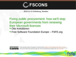 2012-11-11 Göteborg, Sweden



Fixing public procurement: how we'll stop
European governments from renewing
their Microsoft licences
 Otto Kekäläinen
 Free Software Foundation Europe – FSFE.org




               All text and image content in this document is licensed under the Creative Commons Attribution-Share Alike 3.0 License
               (unless otherwise specified). "LibreOffice" and "The Document Foundation" are registered trademarks. Their respective logos
               and icons are subject to international copyright laws. The use of these therefore is subject to the trademark policy.




 Dirty tactics against LibreOffice in public administration, and how to overcome them                                                        1
 