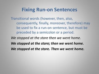 Fixing Run-on Sentences
Transitional words (however, then, also,
consequently, finally, moreover, therefore) may
be used to fix a run-on sentence, but must be
preceded by a semicolon or a period.
We stopped at the store then we went home.
We stopped at the store; then we went home.
We stopped at the store. Then we went home.
 