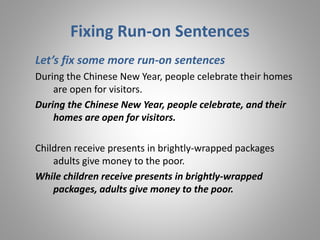 Fixing Run-on Sentences
Let’s fix some more run-on sentences
During the Chinese New Year, people celebrate their homes
are open for visitors.
During the Chinese New Year, people celebrate, and their
homes are open for visitors.
Children receive presents in brightly-wrapped packages
adults give money to the poor.
While children receive presents in brightly-wrapped
packages, adults give money to the poor.
 