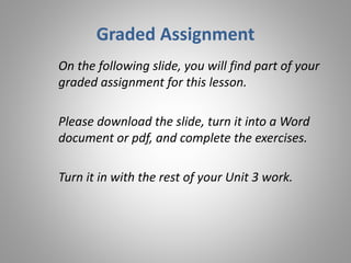 Graded Assignment
On the following slide, you will find part of your
graded assignment for this lesson.
Please download the slide, turn it into a Word
document or pdf, and complete the exercises.
Turn it in with the rest of your Unit 3 work.
 