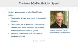 The New SCADA, Built for Speed
Ignition was designed to solve SCADA pain
points:
• Our founder worked as a system integrator for
25 years.
• Dealing with the SCADA pain points inspired
him to build a better solution – and that led
eventually to the creation of Ignition.
• Ignition is The New SCADA that replaces
traditional SCADA.
Inductive Automation Founder,
President & CEO Steve Hechtman
 