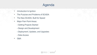 Agenda
• Introduction to Ignition
• The Purpose and Problems of SCADA
• The New SCADA, Built for Speed
• Major Pain Point Areas:
- Getting Projects Started
- Design and Development
- Deployment, Updates, and Upgrades
- Data Access
• Q&A
 