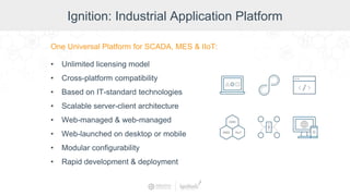 Ignition: Industrial Application Platform
One Universal Platform for SCADA, MES & IIoT:
• Unlimited licensing model
• Cross-platform compatibility
• Based on IT-standard technologies
• Scalable server-client architecture
• Web-managed & web-managed
• Web-launched on desktop or mobile
• Modular configurability
• Rapid development & deployment
 