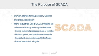 The Purpose of SCADA
• SCADA stands for Supervisory Control
and Data Acquisition
• Many industries use SCADA systems to:
◦ Maintain efficiency and mitigate downtime
◦ Control industrial processes (local or remote)
◦ Monitor, gather, and process real-time data
◦ Interact with devices through HMI software
◦ Record events into a log file
 