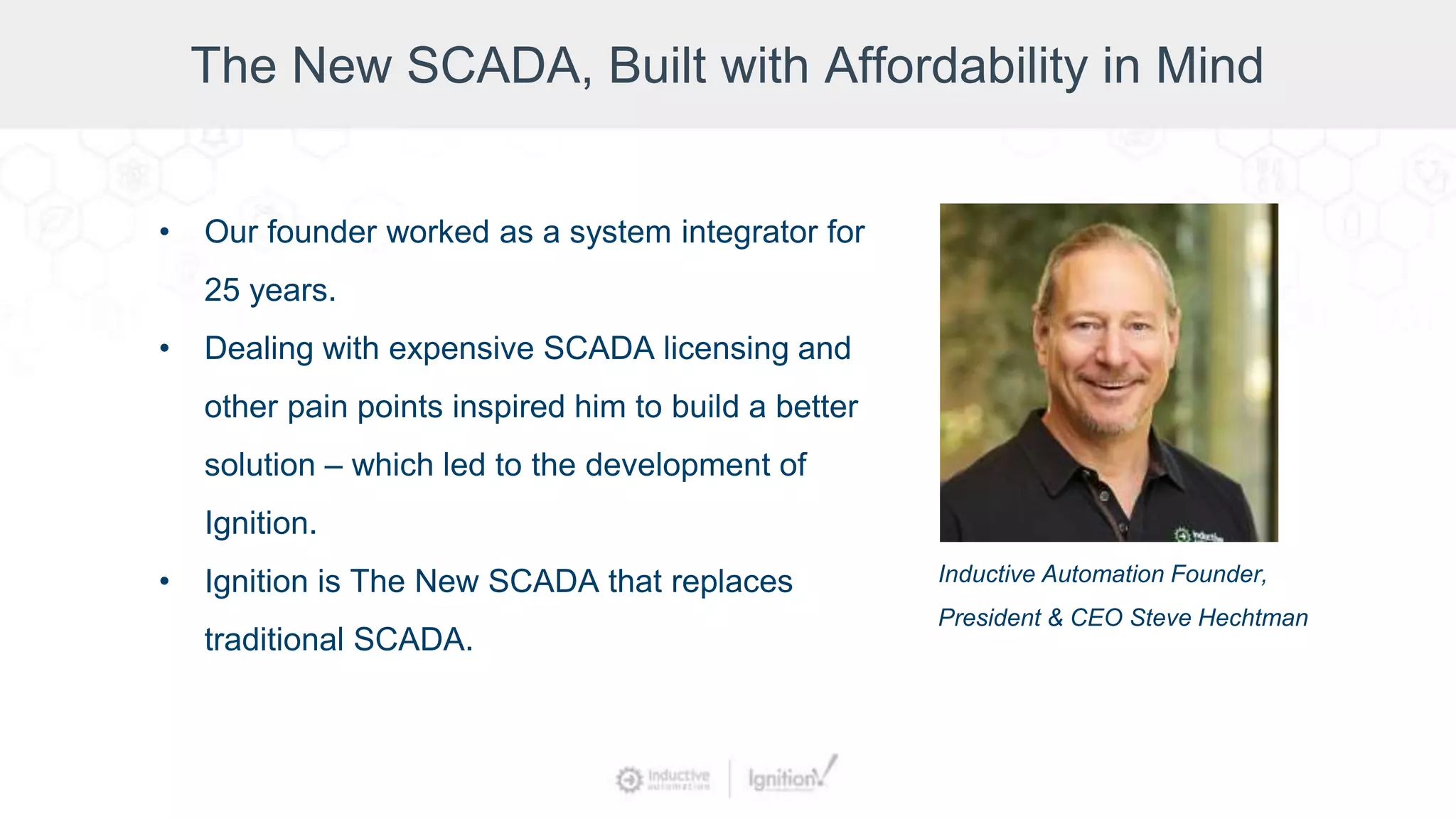 The New SCADA, Built with Affordability in Mind
• Our founder worked as a system integrator for
25 years.
• Dealing with expensive SCADA licensing and
other pain points inspired him to build a better
solution – which led to the development of
Ignition.
• Ignition is The New SCADA that replaces
traditional SCADA.
Inductive Automation Founder,
President & CEO Steve Hechtman
 