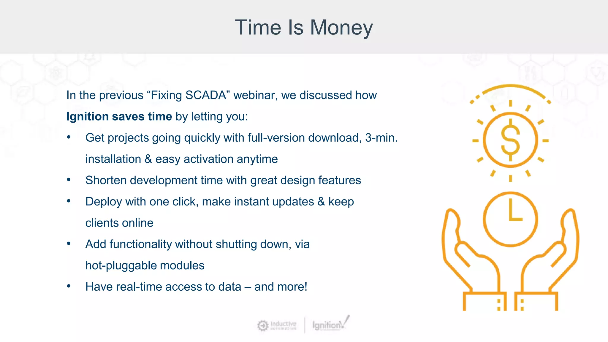 Time Is Money
In the previous “Fixing SCADA” webinar, we discussed how
Ignition saves time by letting you:
• Get projects going quickly with full-version download, 3-min.
installation & easy activation anytime
• Shorten development time with great design features
• Deploy with one click, make instant updates & keep
clients online
• Add functionality without shutting down, via
hot-pluggable modules
• Have real-time access to data – and more!
 