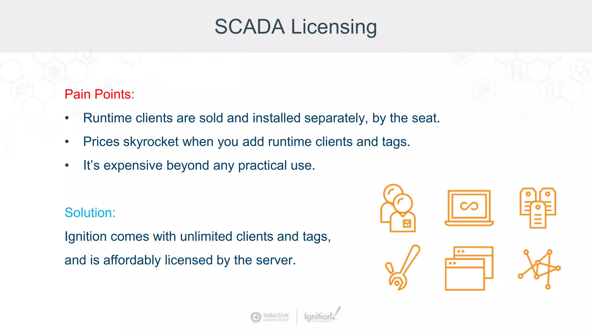 SCADA Licensing
Pain Points:
• Runtime clients are sold and installed separately, by the seat.
• Prices skyrocket when you add runtime clients and tags.
• It’s expensive beyond any practical use.
Solution:
Ignition comes with unlimited clients and tags,
and is affordably licensed by the server.
 