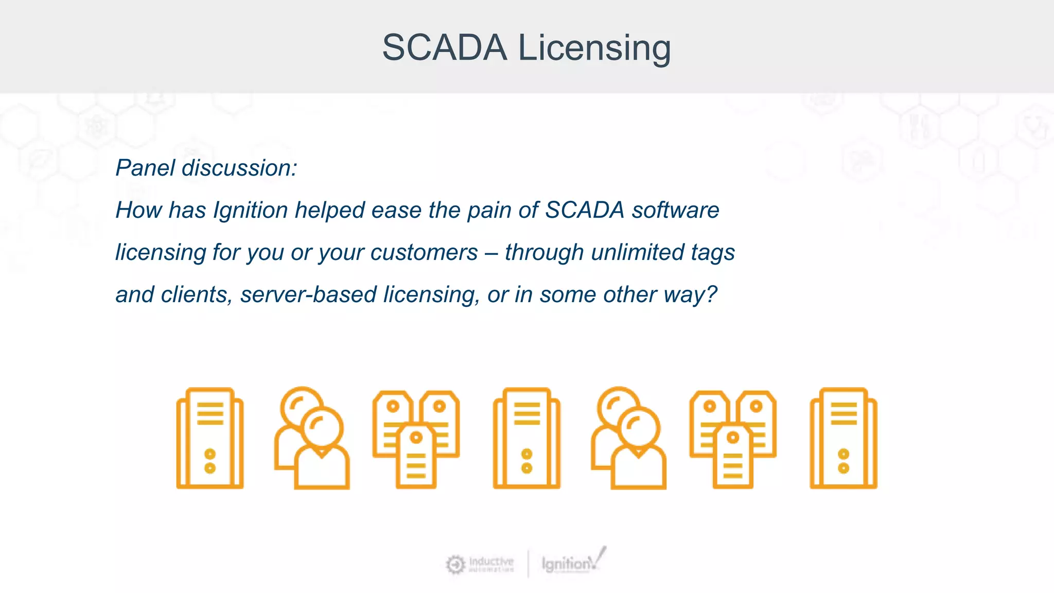 SCADA Licensing
Panel discussion:
How has Ignition helped ease the pain of SCADA software
licensing for you or your customers – through unlimited tags
and clients, server-based licensing, or in some other way?
 