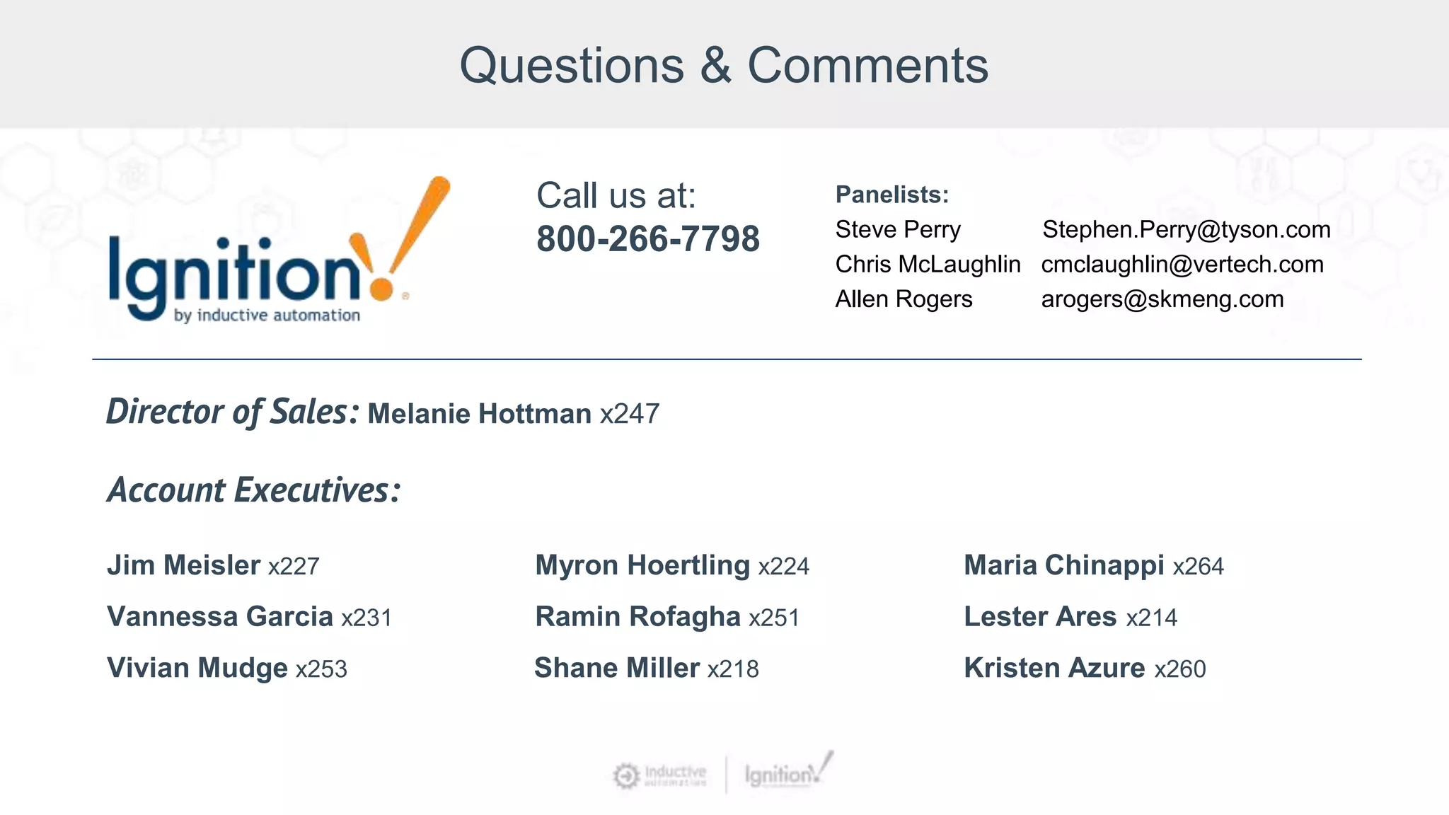 Questions & Comments
Jim Meisler x227
Vannessa Garcia x231
Vivian Mudge x253
Account Executives:
Myron Hoertling x224
Shane Miller x218
Ramin Rofagha x251
Maria Chinappi x264
Lester Ares x214
Call us at:
800-266-7798
Panelists:
Steve Perry Stephen.Perry@tyson.com
Chris McLaughlin cmclaughlin@vertech.com
Allen Rogers arogers@skmeng.com
Director of Sales: Melanie Hottman x247
Kristen Azure x260
 