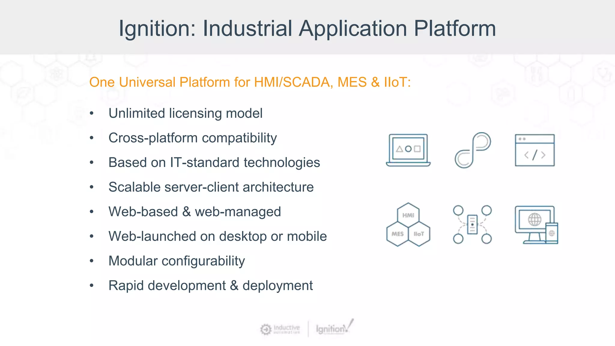 Ignition: Industrial Application Platform
One Universal Platform for HMI/SCADA, MES & IIoT:
• Unlimited licensing model
• Cross-platform compatibility
• Based on IT-standard technologies
• Scalable server-client architecture
• Web-based & web-managed
• Web-launched on desktop or mobile
• Modular configurability
• Rapid development & deployment
 