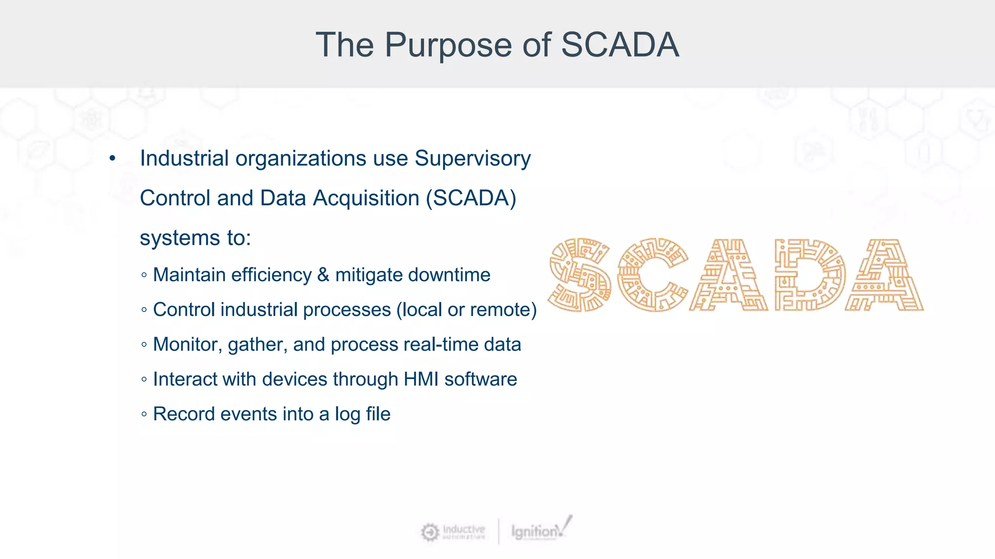 The Purpose of SCADA
• Industrial organizations use Supervisory
Control and Data Acquisition (SCADA)
systems to:
◦ Maintain efficiency & mitigate downtime
◦ Control industrial processes (local or remote)
◦ Monitor, gather, and process real-time data
◦ Interact with devices through HMI software
◦ Record events into a log file
 