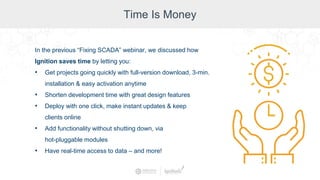Time Is Money
In the previous “Fixing SCADA” webinar, we discussed how
Ignition saves time by letting you:
• Get projects going quickly with full-version download, 3-min.
installation & easy activation anytime
• Shorten development time with great design features
• Deploy with one click, make instant updates & keep
clients online
• Add functionality without shutting down, via
hot-pluggable modules
• Have real-time access to data – and more!
 