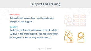 Support and Training
Pain Point:
Extremely high support fees – and integrators get
charged for tech support.
Solution:
IA Support contracts are reasonably priced & include
90 days of free phone support. Plus, free tech support
for integrators – after all, they sell the product!
 