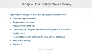 Recap – How Ignition Saves Money
Ignition saves money for industrial organizations in many ways:
• Unlimited tags and clients
• Server-based licensing
• Free, unlimited-time trial
• Out-of-the-box Designer, free additional designers & concurrent
development
• Reasonable support contracts, free support for integrators
• Free online training
• And more
 