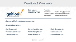 Questions & Comments
Jim Meisler x227
Vannessa Garcia x231
Vivian Mudge x253
Account Executives:
Myron Hoertling x224
Shane Miller x218
Ramin Rofagha x251
Maria Chinappi x264
Lester Ares x214
Call us at:
800-266-7798
Panelists:
Steve Perry Stephen.Perry@tyson.com
Chris McLaughlin cmclaughlin@vertech.com
Allen Rogers arogers@skmeng.com
Director of Sales: Melanie Hottman x247
Kristen Azure x260
 