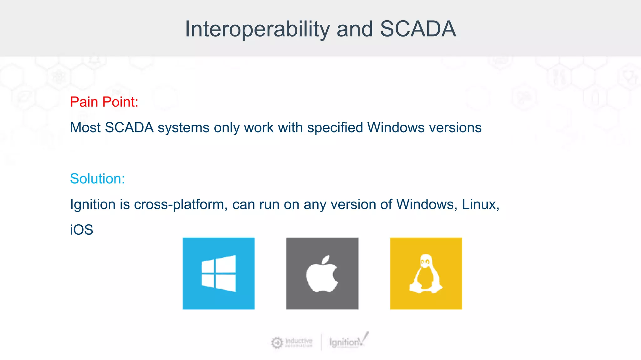 Interoperability and SCADA
Pain Point:
Most SCADA systems only work with specified Windows versions
Solution:
Ignition is cross-platform, can run on any version of Windows, Linux,
iOS
 