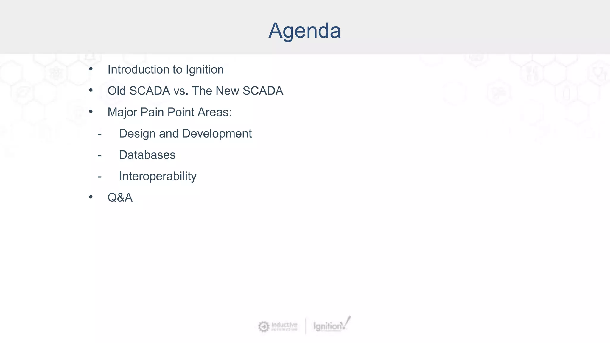 Agenda
• Introduction to Ignition
• Old SCADA vs. The New SCADA
• Major Pain Point Areas:
- Design and Development
- Databases
- Interoperability
• Q&A
 
