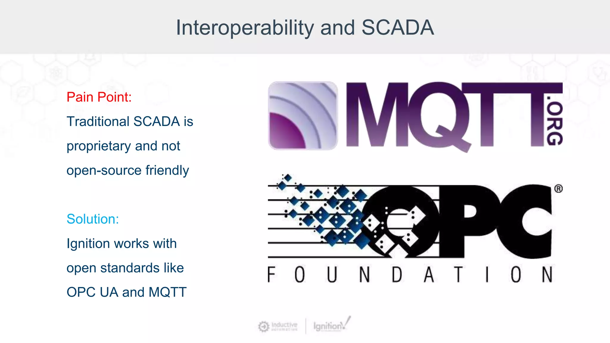 Interoperability and SCADA
Pain Point:
Traditional SCADA is
proprietary and not
open-source friendly
Solution:
Ignition works with
open standards like
OPC UA and MQTT
 