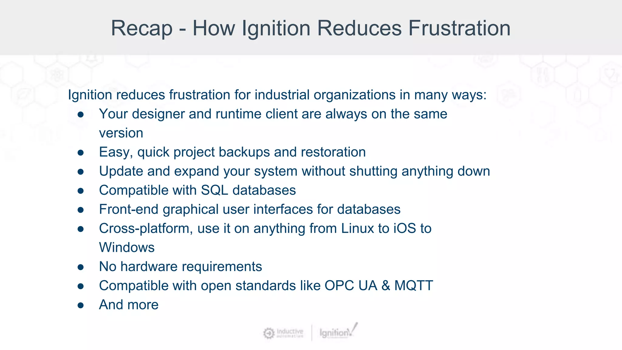 Recap - How Ignition Reduces Frustration
Ignition reduces frustration for industrial organizations in many ways:
● Your designer and runtime client are always on the same
version
● Easy, quick project backups and restoration
● Update and expand your system without shutting anything down
● Compatible with SQL databases
● Front-end graphical user interfaces for databases
● Cross-platform, use it on anything from Linux to iOS to
Windows
● No hardware requirements
● Compatible with open standards like OPC UA & MQTT
● And more
 