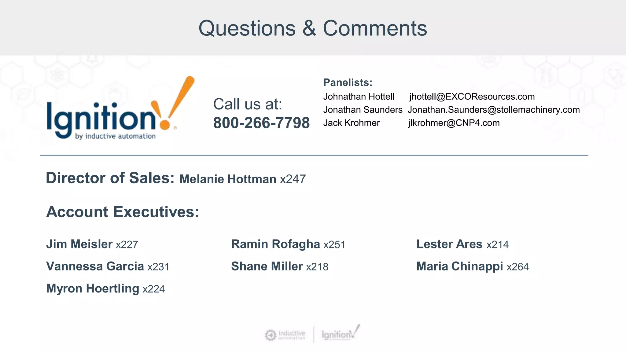 Questions & Comments
Jim Meisler x227
Vannessa Garcia x231
Myron Hoertling x224
Account Executives:
Ramin Rofagha x251
Shane Miller x218
Lester Ares x214
Maria Chinappi x264
Call us at:
800-266-7798
Director of Sales: Melanie Hottman x247
Panelists:
Johnathan Hottell jhottell@EXCOResources.com
Jonathan Saunders Jonathan.Saunders@stollemachinery.com
Jack Krohmer jlkrohmer@CNP4.com
 