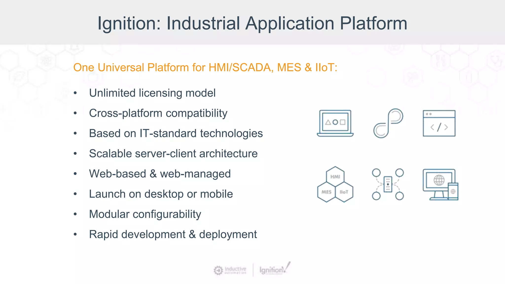 Ignition: Industrial Application Platform
One Universal Platform for HMI/SCADA, MES & IIoT:
• Unlimited licensing model
• Cross-platform compatibility
• Based on IT-standard technologies
• Scalable server-client architecture
• Web-based & web-managed
• Launch on desktop or mobile
• Modular configurability
• Rapid development & deployment
 