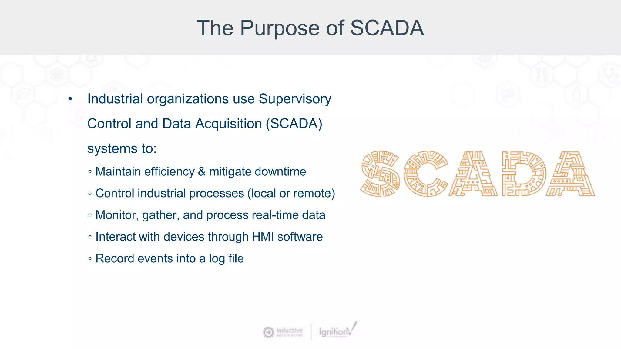 The Purpose of SCADA
• Industrial organizations use Supervisory
Control and Data Acquisition (SCADA)
systems to:
◦ Maintain efficiency & mitigate downtime
◦ Control industrial processes (local or remote)
◦ Monitor, gather, and process real-time data
◦ Interact with devices through HMI software
◦ Record events into a log file
 