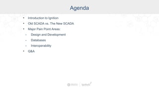 Agenda
• Introduction to Ignition
• Old SCADA vs. The New SCADA
• Major Pain Point Areas:
- Design and Development
- Databases
- Interoperability
• Q&A
 