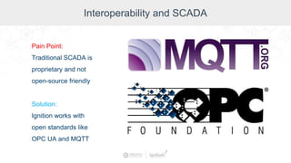 Interoperability and SCADA
Pain Point:
Traditional SCADA is
proprietary and not
open-source friendly
Solution:
Ignition works with
open standards like
OPC UA and MQTT
 