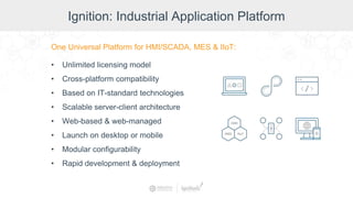 Ignition: Industrial Application Platform
One Universal Platform for HMI/SCADA, MES & IIoT:
• Unlimited licensing model
• Cross-platform compatibility
• Based on IT-standard technologies
• Scalable server-client architecture
• Web-based & web-managed
• Launch on desktop or mobile
• Modular configurability
• Rapid development & deployment
 