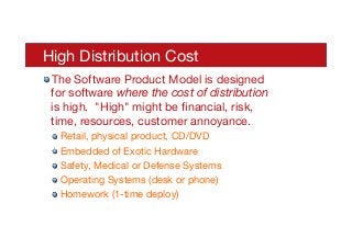 High Distribution Cost
! The Software Product Model is designed
for software where the cost of distribution
is high. "High" might be ﬁnancial, risk,
time, resources, customer annoyance.
! Retail, physical product, CD/DVD
! Embedded of Exotic Hardware
! Safety, Medical or Defense Systems
! Operating Systems (desk or phone)
! Homework (1-time deploy)
 