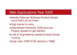 Web Applications Year 2000
! Mostly followed Software Product Model
since that's all we knew.
! High barrier to entry
! Specialized Hardware, Software and
People needed to get started.
! Lots of engineering needed to keep things
running.
! (side note: CERT/CVE started in 1999)
 