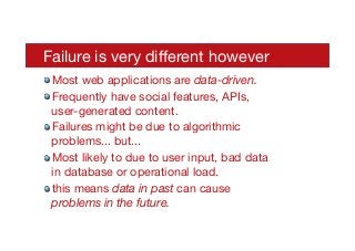 Failure is very diﬀerent however
! Most web applications are data-driven.
! Frequently have social features, APIs,
user-generated content.
! Failures might be due to algorithmic
problems... but...
! Most likely to due to user input, bad data
in database or operational load.
! this means data in past can cause
problems in the future.
 
