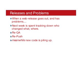 Releases and Problems
! When a web-release goes out, and has
problems....
! Next week is spent tracking down who
changed what, where.
! Re-QA
! Re-Push
! meanwhile new code is piling up.
 