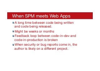 When SPM meets Web Apps
! A long time between code being written
and code being released.
! Might be weeks or months
! Feedback loop between code-in-dev and
code-in-production is broken
! When security or bug reports come in, the
author is likely on a diﬀerent project.
 