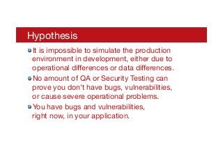 Hypothesis
! It is impossible to simulate the production
environment in development, either due to
operational diﬀerences or data diﬀerences.
! No amount of QA or Security Testing can
prove you don't have bugs, vulnerabilities,
or cause severe operational problems.
! You have bugs and vulnerabilities, 
right now, in your application.
 