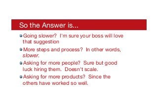 So the Answer is...
! Going slower? I'm sure your boss will love
that suggestion
! More steps and process? In other words,
slower.
! Asking for more people? Sure but good
luck hiring them. Doesn't scale.
! Asking for more products? Since the
others have worked so well.
 