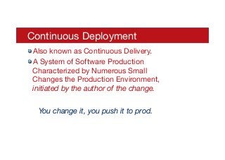 Continuous Deployment 

! Also known as Continuous Delivery. 
! A System of Software Production
Characterized by Numerous Small
Changes the Production Environment,
initiated by the author of the change.

You change it, you push it to prod.
 