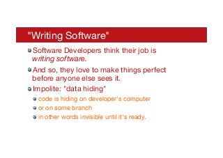 "Writing Software"
! Software Developers think their job is
writing software.
! And so, they love to make things perfect
before anyone else sees it.
! Impolite: "data hiding"
! code is hiding on developer's computer
! or on some branch
! in other words invisible until it's ready.
 