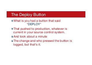 The Deploy Button
! What is you had a button that said 

 
"DEPLOY"
! That pushed to production, whatever is
current in your source control system.
! And took about a minute
! The change and who pressed the button is
logged, but that's it.
 