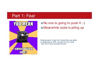 Part 1: Fear
! No one is going to push it ;-)
! Meanwhile code is piling up

Real example: A new hire I had at Etsy was afraid  
of deploying an HTML change that they made. 
"But I don't want to break the site!"
 