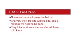Part 2: First Push
! Someone brave will press the button
! And very likely the site will explode, and a
rollback will need to be done.
! They'll know since someone else will have
told them.
 