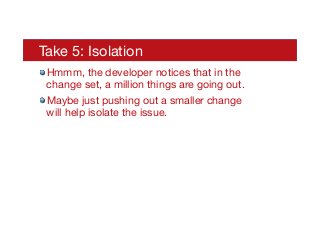 Take 5: Isolation
! Hmmm, the developer notices that in the
change set, a million things are going out.
! Maybe just pushing out a smaller change
will help isolate the issue.
 