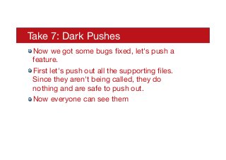 Take 7: Dark Pushes
! Now we got some bugs ﬁxed, let's push a
feature.
! First let's push out all the supporting ﬁles.
Since they aren't being called, they do
nothing and are safe to push out.
! Now everyone can see them
 